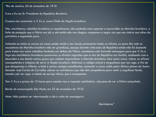 “Rio de Janeiro, 22 de novembro de 1910
Il.mo e Ex.mo Sr. Presidente da República Brasileira
Cumpre-nos comunicar a V. Ex.a, como Chefe da Nação brasileira:
Nós, marinheiros, cidadãos brasileiros e republicanos, não podendo mais suportar a escravidão na Marinha brasileira, a
falta de proteção que a Pátria nos dá; e até então não nos chegou; rompemos o negro véu que nos cobria aos olhos do
patriótico e enganado povo.
Achando-se todos os navios em nosso poder, tendo a seu bordo prisioneiros todos os oficiais, os quais têm sido os
causadores da Marinha brasileira não ser grandiosa, porque durante vinte anos de República ainda não foi bastante
para tratar-nos como cidadãos fardados em defesa da Pátria, mandamos esta honrada mensagem para que V. Ex.a
faça aos marinheiros brasileiros possuirmos os direitos sagrados que as leis da República nos facilita, acabando com a
desordem e nos dando outros gozos que venham engrandecer a Marinha brasileira; bem assim como: retirar os oficiais
incompetentes e indignos de servir à Nação brasileira. Reformar o código imoral e vergonhoso que nos rege, a fim de
que desapareça a chibata, o bolo e outros castigos semelhantes; aumentar o nosso soldo pelos últimos planos do ilustre
Senador José Carlos de Carvalho, educar os marinheiros que não têm competência para vestir a orgulhosa farda,
mandar pôr em vigor a tabela de serviço diário, que a acompanha.
Tem V. Ex.a o prazo de 12 horas para mandar-nos a resposta satisfatória, sob pena de ver a Pátria aniquilada.
Bordo do encouraçado São Paulo, em 22 de novembro de 1910.
Nota: Não poderá ser interrompida a ida e volta do mensageiro.
Marinheiros”
 