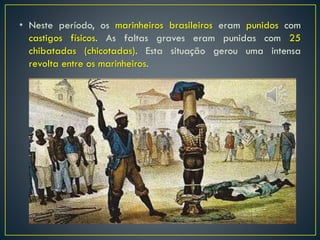• Neste período, os marinheiros brasileiros eram punidos com
castigos físicos. As faltas graves eram punidas com 25
chibatadas (chicotadas). Esta situação gerou uma intensa
revolta entre os marinheiros.
 