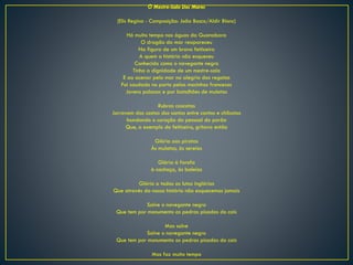 O Mestre-Sala Dos Mares
(Elis Regina - Composição: João Bosco/Aldir Blanc)
Há muito tempo nas águas da Guanabara
O dragão do mar reapareceu
Na figura de um bravo feiticeiro
A quem a história não esqueceu
Conhecido como o navegante negro
Tinha a dignidade de um mestre-sala
E ao acenar pelo mar na alegria das regatas
Foi saudado no porto pelas mocinhas francesas
Jovens polacas e por batalhões de mulatas
Rubras cascatas
Jorravam das costas dos santos entre cantos e chibatas
Inundando o coração do pessoal do porão
Que, a exemplo do feiticeiro, gritava então
Glória aos piratas
Às mulatas, às sereias
Glória à farofa
à cachaça, às baleias
Glória a todas as lutas inglórias
Que através da nossa história não esquecemos jamais
Salve o navegante negro
Que tem por monumento as pedras pisadas do cais
Mas salve
Salve o navegante negro
Que tem por monumento as pedras pisadas do cais
Mas faz muito tempo
 