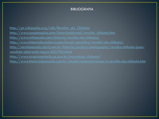 BIBLIOGRAFIA
http://pt.wikipedia.org/wiki/Revolta_da_Chibata
http://www.suapesquisa.com/historiadobrasil/revolta_chibata.htm
http://www.infoescola.com/historia/revolta-da-chibata/
http://www.historiabrasileira.com/brasil-republica/revolta-da-chibata/
http://revistaescola.abril.com.br/historia/pratica-pedagogica/revolta-chibata-joao-
candido-almirante-negro-602782.shtml
http://www.arquivoestado.sp.gov.br/exposicao_chibata/
http://www.historiadomundo.com.br/idade-contemporanea/a-revolta-da-chibata.htm
 