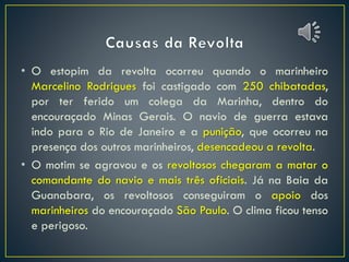 • O estopim da revolta ocorreu quando o marinheiro
Marcelino Rodrigues foi castigado com 250 chibatadas,
por ter ferido um colega da Marinha, dentro do
encouraçado Minas Gerais. O navio de guerra estava
indo para o Rio de Janeiro e a punição, que ocorreu na
presença dos outros marinheiros, desencadeou a revolta.
• O motim se agravou e os revoltosos chegaram a matar o
comandante do navio e mais três oficiais. Já na Baia da
Guanabara, os revoltosos conseguiram o apoio dos
marinheiros do encouraçado São Paulo. O clima ficou tenso
e perigoso.
 