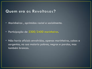 • Marinheiros , oprimidos racial e socialmente.
• Participação de 2300/2400 marinheiros.
• Não havia oficiais envolvidos, apenas marinheiros, cabos e
sargentos, na sua maioria pobres, negros e pardos, mas
também brancos.
 