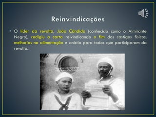 • O líder da revolta, João Cândido (conhecido como o Almirante
Negro), redigiu a carta reivindicando o fim dos castigos físicos,
melhorias na alimentação e anistia para todos que participaram da
revolta.
 