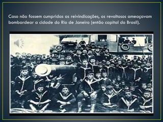 Caso não fossem cumpridas as reivindicações, os revoltosos ameaçavam
bombardear a cidade do Rio de Janeiro (então capital do Brasil).
 