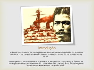 Introdução
A Revolta da Chibata foi um importante movimento social ocorrido, no início do
século XX, na cidade do Rio de Janeiro. Começou no dia 22 de novembro de
1910.
Neste período, os marinheiros brasileiros eram punidos com castigos físicos. As
faltas graves eram punidas com 25 chibatadas (chicotadas). Esta situação gerou
uma intensa revolta entre os marinheiros.
 