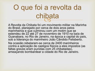 
A Revolta da Chibata foi um movimento militar na Marinha
do Brasil, planejado por cerca de dois anos pelos
marinheiros e que culminou com um motim que se
estendeu de 22 até 27 de novembro de 1910 na baía de
Guanabara, no Rio de Janeiro, na época a capital do país,
sob a liderança do marinheiro João Cândido Felisberto.
Na ocasião rebelaram-se cerca de 2400 marinheiros
contra a aplicação de castigos físicos a eles impostos (as
faltas graves eram punidas com 25 chibatadas),
ameaçando bombardear a cidade do Rio de Janeiro.
O que foi a revolta da
chibata
 