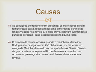 
 As condições de trabalho eram precárias: os marinheiros tinham
remuneração baixa, recebiam péssima alimentação durante as
longas viagens nos navios e, o mais grave, estavam submetidos a
punições corporais, caso desobedecessem alguma regra.
 O estopim da revolta ocorreu quando o marinheiro Marcelino
Rodrigues foi castigado com 250 chibatadas, por ter ferido um
colega da Marinha, dentro do encouraçado Minas Gerais. O navio
de guerra estava indo para o Rio de Janeiro e a punição, que
ocorreu na presença dos outros marinheiros, desencadeou a
revolta.
Causas
 