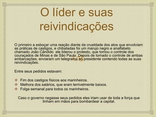 
O líder e suas
reivindicações
O primeiro a esboçar uma reação diante da crueldade dos atos que envolviam
as práticas de castigos, e chibatadas foi um marujo negro e analfabeto
chamado João Cândido ele liderou o protesto, que tomou o controle dos
couraçados de Minas e de São Paulo. Depois de tomado o controle de ambas
embarcações, enviaram um telegrama ao presidente contendo todas as suas
reivindicações.
Entre seus pedidos estavam:
 Fim dos castigos físicos aos marinheiros.
 Melhora dos salários, que eram terrivelmente baixos.
 Folga semanal para todos os marinheiros.
Caso o governo negasse seus pedidos eles iriam usar de toda a força que
tinham em mãos para bombardear a capital.
 