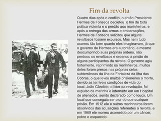 Fim da revolta
Quatro dias após o conflito, o então Presidente
Hermes da Fonseca decretou o fim de toda
prática violenta e o perdão aos marinheiros, e
após a entrega das armas e embarcações,
Hermes da Fonseca solicitou que alguns
revoltosos fossem expulsos. Mas nem tudo
ocorreu tão bem quanto eles imaginavam, já que
o governo de Hermes era autoritário, e mesmo
descumprindo suas próprias ordens, não
perdoou os revoltosos e ordenou a prisão de
alguns participantes da revolta. O governo agiu
fortemente, reprimindo os marinheiros, muitos
deles foram presos nas próprias celas
subterrâneas da ilha da Fortaleza da Ilha das
Cobras, o que levou muitos prisioneiros a morte,
devido as terríveis condições de vida do
local. João Cândido, o líder da revolução, foi
expulso da marinha e internado em um Hospital
de alienados, sendo declarado como louco. Um
local que conseguia ser pior do que qualquer
prisão. Em 1912 ele e outros marinheiros foram
absolvidos das acusações referentes a revolta, e
em 1969 ele morreu acometido por um câncer,
pobre e esquecido.
 