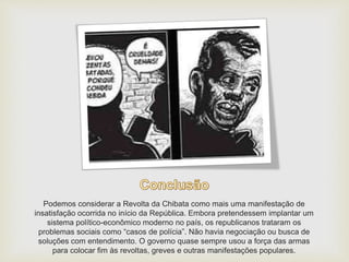 Podemos considerar a Revolta da Chibata como mais uma manifestação de
insatisfação ocorrida no início da República. Embora pretendessem implantar um
sistema político-econômico moderno no país, os republicanos trataram os
problemas sociais como “casos de polícia”. Não havia negociação ou busca de
soluções com entendimento. O governo quase sempre usou a força das armas
para colocar fim às revoltas, greves e outras manifestações populares.
 
