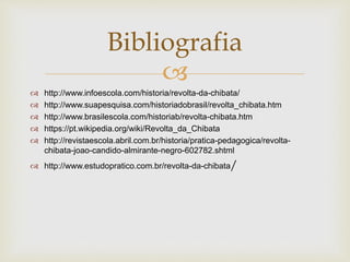 
 http://www.infoescola.com/historia/revolta-da-chibata/
 http://www.suapesquisa.com/historiadobrasil/revolta_chibata.htm
 http://www.brasilescola.com/historiab/revolta-chibata.htm
 https://pt.wikipedia.org/wiki/Revolta_da_Chibata
 http://revistaescola.abril.com.br/historia/pratica-pedagogica/revolta-
chibata-joao-candido-almirante-negro-602782.shtml
 http://www.estudopratico.com.br/revolta-da-chibata/
Bibliografia
 