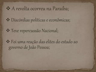  A revolta ocorreu na Paraíba;
Discórdias políticas e econômicas;
Teve repercussão Nacional;
Foi uma reação das elites do estado ao
governo de João Pessoa;