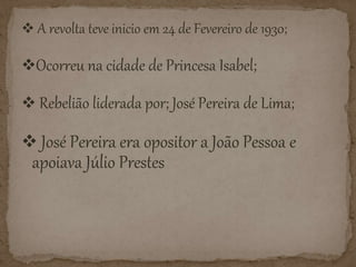  A revolta teve inicio em 24 de Fevereiro de 1930;
Ocorreu na cidade de Princesa Isabel;
Rebelião liderada por; José Pereira de Lima;
José Pereira era opositor a João Pessoa e
apoiava Júlio Prestes