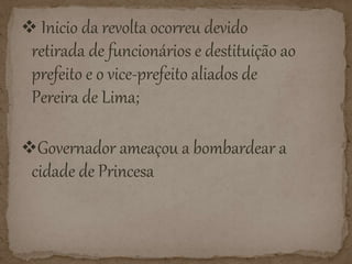  Inicio da revolta ocorreu devido
retirada de funcionários e destituição ao
prefeito e o vice-prefeito aliados de
Pereira de Lima;
Governador ameaçou a bombardear a
cidade de Princesa