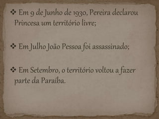  Em 9 de Junho de 1930, Pereira declarou
Princesa um território livre;
Em Julho João Pessoa foi assassinado;
Em Setembro, o território voltou a fazer
parte da Paraíba.
