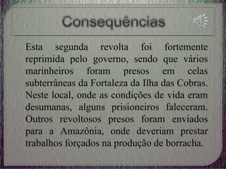 Esta segunda revolta foi fortemente
reprimida pelo governo, sendo que vários
marinheiros foram presos em celas
subterrâneas da Fortaleza da Ilha das Cobras.
Neste local, onde as condições de vida eram
desumanas, alguns prisioneiros faleceram.
Outros revoltosos presos foram enviados
para a Amazônia, onde deveriam prestar
trabalhos forçados na produção de borracha.
 