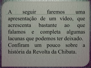A seguir faremos uma
apresentação de um vídeo, que
acrescenta bastante ao que
falamos e completa algumas
lacunas que podemos ter deixado.
Confiram um pouco sobre a
história da Revolta da Chibata.
 