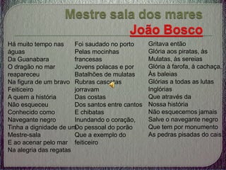 Há muito tempo nas
águas
Da Guanabara
O dragão no mar
reapareceu
Na figura de um bravo
Feiticeiro
A quem a história
Não esqueceu
Conhecido como
Navegante negro
Tinha a dignidade de um
Mestre-sala
E ao acenar pelo mar
Na alegria das regatas
Gritava então
Glória aos piratas, às
Mulatas, às sereias
Glória à farofa, à cachaça,
Às baleias
Glórias a todas as lutas
Inglórias
Que através da
Nossa história
Não esquecemos jamais
Salve o navegante negro
Que tem por monumento
As pedras pisadas do cais.
Foi saudado no porto
Pelas mocinhas
francesas
Jovens polacas e por
Batalhões de mulatas
Rubras cascatas
jorravam
Das costas
Dos santos entre cantos
E chibatas
Inundando o coração,
Do pessoal do porão
Que a exemplo do
feiticeiro
 