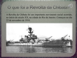 A Revolta da Chibata foi um importante movimento social ocorrido,
no início do século XX, na cidade do Rio de Janeiro. Começou no dia
22 de novembro de 1910.
 