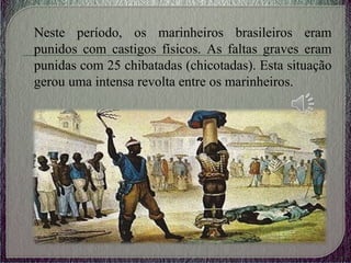 Neste período, os marinheiros brasileiros eram
punidos com castigos físicos. As faltas graves eram
punidas com 25 chibatadas (chicotadas). Esta situação
gerou uma intensa revolta entre os marinheiros.
 