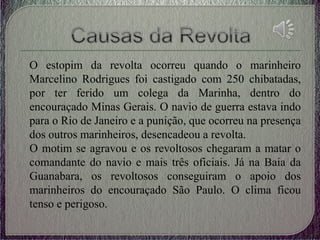 O estopim da revolta ocorreu quando o marinheiro
Marcelino Rodrigues foi castigado com 250 chibatadas,
por ter ferido um colega da Marinha, dentro do
encouraçado Minas Gerais. O navio de guerra estava indo
para o Rio de Janeiro e a punição, que ocorreu na presença
dos outros marinheiros, desencadeou a revolta.
O motim se agravou e os revoltosos chegaram a matar o
comandante do navio e mais três oficiais. Já na Baia da
Guanabara, os revoltosos conseguiram o apoio dos
marinheiros do encouraçado São Paulo. O clima ficou
tenso e perigoso.
 