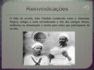 O líder da revolta, João Cândido (conhecido como o Almirante
Negro), redigiu a carta reivindicando o fim dos castigos físicos,
melhorias na alimentação e anistia para todos que participaram da
revolta.
 