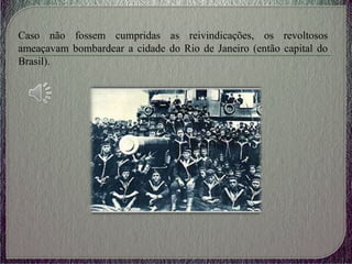 Caso não fossem cumpridas as reivindicações, os revoltosos
ameaçavam bombardear a cidade do Rio de Janeiro (então capital do
Brasil).
 