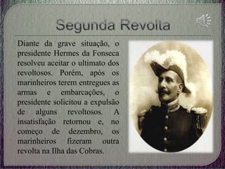 Diante da grave situação, o
presidente Hermes da Fonseca
resolveu aceitar o ultimato dos
revoltosos. Porém, após os
marinheiros terem entregues as
armas e embarcações, o
presidente solicitou a expulsão
de alguns revoltosos. A
insatisfação retornou e, no
começo de dezembro, os
marinheiros fizeram outra
revolta na Ilha das Cobras.
 
