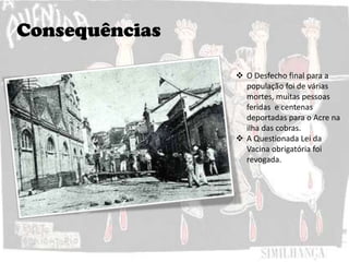 Consequências
 O Desfecho final para a
população foi de várias
mortes, muitas pessoas
feridas e centenas
deportadas para o Acre na
ilha das cobras.
 A Questionada Lei da
Vacina obrigatória foi
revogada.
 