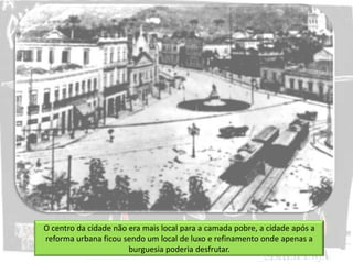 O centro da cidade não era mais local para a camada pobre, a cidade após a
reforma urbana ficou sendo um local de luxo e refinamento onde apenas a
burguesia poderia desfrutar.
 