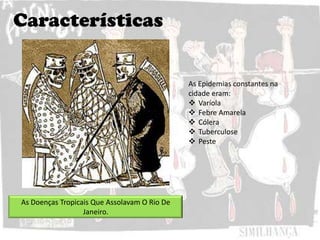 Características
As Doenças Tropicais Que Assolavam O Rio De
Janeiro.
As Epidemias constantes na
cidade eram:
 Varíola
 Febre Amarela
 Cólera
 Tuberculose
 Peste
 