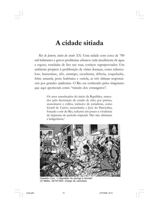 10 Cadernos da Comunicação
A cidade sitiada
Rio de Janeiro, início do século XX. Uma cidade com cerca de 700
mil habitantes e graves problemas urbanos: rede insuficiente de água
e esgoto, toneladas de lixo nas ruas, cortiços superpovoados. Um
ambiente propício à proliferação de várias doenças, como tubercu-
lose, hanseníase, tifo, sarampo, escarlatina, difteria, coqueluche,
febre amarela, peste bubônica e varíola, as três últimas responsá-
veis por grandes epidemias. O Rio era conhecido pelos imigrantes
que aqui aportavam como “túmulo dos estrangeiros”.
Os anos tumultuados do início da República, marca-
dos pela decretação de estado de sítio, por prisões,
assassinatos e exílios, inclusive de jornalistas, como
Gentil de Castro, assassinado, e José do Patrocínio,
forçado a sair do Rio, reduzira um pouco a virulência
da imprensa do período imperial. Mas não eliminara
a beligerância.1
Oswaldo Cruz, “o Napoleão de seringa e lanceta”
(O Malho, 24/10/1904; charge de Leonidas)
miolo.p65 27/7/2006, 18:1310
 