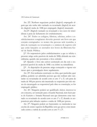 100 Cadernos da Comunicação
Art. 220
. Nenhum negociante poderá (ilegível) empregado al-
gum que não tenha sido vacinado ou revacinado (ilegível) de acor-
do (ilegível) multa de 100$ por empregado (ilegível) imunizado
Art.230
. (Ilegível) vacinado ou revacinado e nos casos de reinci-
dência à pena de fechamento do estabelecimento.
Art. 240
. Todos os colégios, fábricas, oficinas, asilos e es-
tabelecimentos congêneres deverão possuir um livro em que
estejam consignados: os nomes das pessoas nele reunidas, a
data da vacinação ou revacinação e o número de registro sob
que estão lançados os atestados nos livros da Diretoria Ge-
ral de Saúde Pública.
§10
. Os responsáveis pelos estabelecimentos a que se referiu o
presente artigo serão passíveis de multa de 500$, dobrada nas rein-
cidências, quando não possuírem o livro referido.
§20
. Quando o livro não estiver escriturado em dia será o res-
ponsável passível de multa de 100$ e no dobro na reincidência
§30
. As disposições do presente artigo começarão a vigorar seis
meses após a promulgação deste regulamento.
Art. 250
. Em nenhuma construção ou obra, quer particular, quer
pública, poderão ser admitidas pessoas que não tenham sido vaci-
nadas ou revacinadas de acordo com os arts 10
e 20
, sob pena de
multa de 50$ por pessoa não imunizada ou suspensão por três me-
ses do encarregado ou responsável pela obra ou construção, se for
empregado público.
Art. 260
. Ninguém poderá ser qualificado eleitor, inscrever-se
em concurso, ser nomeado para a Guarda Nacional, nem fazer par-
te do Exército e Armada Nacional sem que demonstre estar vaci-
nado ou revacinado de acordo com os arts 10
e 20
, ficando os res-
ponsáveis pela infração sujeitos a multa de 100$ por pessoa.
Art. 270
. Ninguém poderá ser funcionário ou matricular-se nas
escolas de ensino superior da República sem que prove estar imuni-
zado contra a varíola de acordo com os arts 10
e 20
.
miolo.p65 27/7/2006, 18:14100
 