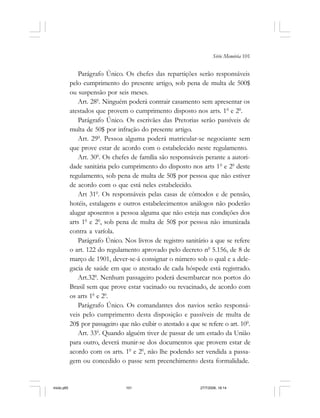Série Memória 101
Parágrafo Único. Os chefes das repartições serão responsáveis
pelo cumprimento do presente artigo, sob pena de multa de 500$
ou suspensão por seis meses.
Art. 280
. Ninguém poderá contrair casamento sem apresentar os
atestados que provem o cumprimento disposto nos arts. 10
e 20
.
Parágrafo Único. Os escrivães das Pretorias serão passíveis de
multa de 50$ por infração do presente artigo.
Art. 290
. Pessoa alguma poderá matricular-se negociante sem
que prove estar de acordo com o estabelecido neste regulamento.
Art. 300
. Os chefes de família são responsáveis perante a autori-
dade sanitária pelo cumprimento do disposto nos arts 10
e 20
deste
regulamento, sob pena de multa de 50$ por pessoa que não estiver
de acordo com o que está neles estabelecido.
Art 310
. Os responsáveis pelas casas de cômodos e de pensão,
hotéis, estalagens e outros estabelecimentos análogos não poderão
alugar aposentos a pessoa alguma que não esteja nas condições dos
arts 10
e 20
, sob pena de multa de 50$ por pessoa não imunizada
contra a varíola.
Parágrafo Único. Nos livros de registro sanitário a que se refere
o art. 122 do regulamento aprovado pelo decreto n0
5.156, de 8 de
março de 1901, dever-se-á consignar o número sob o qual e a dele-
gacia de saúde em que o atestado de cada hóspede está registrado.
Art.320
. Nenhum passageiro poderá desembarcar nos portos do
Brasil sem que prove estar vacinado ou revacinado, de acordo com
os arts 10
e 20
.
Parágrafo Único. Os comandantes dos navios serão responsá-
veis pelo cumprimento desta disposição e passíveis de multa de
20$ por passageiro que não exibir o atestado a que se refere o art. 100
.
Art. 330
. Quando alguém tiver de passar de um estado da União
para outro, deverá munir-se dos documentos que provem estar de
acordo com os arts. 10
e 20
, não lhe podendo ser vendida a passa-
gem ou concedido o passe sem preenchimento desta formalidade.
miolo.p65 27/7/2006, 18:14101
 