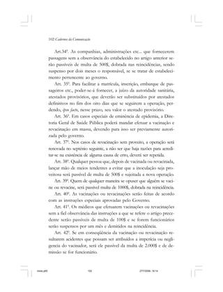 102 Cadernos da Comunicação
Art.340
. As companhias, administrações etc... que fornecerem
passagens sem a observância do estabelecido no artigo anterior se-
rão passíveis de multa de 500$, dobrada nas reincidências, sendo
suspenso por dois meses o responsável, se se tratar de estabeleci-
mento pertencente ao governo.
Art. 350
. Para facilitar a matrícula, inscrição, embarque de pas-
sageiros etc., poder-se-á fornecer, a juízo da autoridade sanitária,
atestados provisórios, que deverão ser substituídos por atestados
definitivos no fim dos oito dias que se seguirem a operação, per-
dendo, ipso facto, nesse prazo, seu valor o atestado provisório.
Art. 360
. Em casos especiais de eminência de epidemia, a Dire-
toria Geral de Saúde Pública poderá mandar efetuar a vacinação e
revacinação em massa, devendo para isso ser previamente autori-
zada pelo governo.
Art. 370
. Nos casos de revacinação sem proveito, a operação será
renovada no septénio seguinte, a não ser que haja razões para acredi-
tar-se na existência de alguma causa de erro, deverá ser repetida.
Art. 380
. Qualquer pessoa que, depois de vacinada ou revacinada,
lançar mão de meios tendentes a evitar que a inoculação seja pro-
veitosa será passível de multa de 500$ e sujeitada a nova operação.
Art. 390
. Quem de qualquer maneira se opuser que alguém se vaci-
ne ou revacine, será passível multa de 1000$, dobrada na reincidência.
Art. 400
. As vacinações ou revacinações serão feitas de acordo
com as instruções especiais aprovadas pelo Governo.
Art. 410
. Os médicos que efetuarem vacinações ou revacinações
sem a fiel observância das instruções a que se refere o artigo prece-
dente serão passíveis de multa de 100$ e se forem funcionários
serão suspensos por um mês e demitidos na reincidência.
Art. 420
. Se em conseqüência da vacinação ou revacinação re-
sultarem acidentes que possam ser atribuídos a imperícia ou negli-
gencia do vacinador, será ele passível da multa de 2.000$ e de de-
missão se for funcionário.
miolo.p65 27/7/2006, 18:14102
 