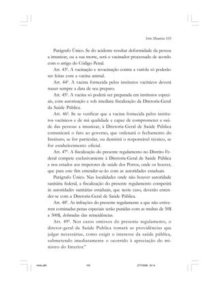 Série Memória 103
Parágrafo Único. Se do acidente resultar deformidade da pessoa
a imunizar, ou a sua morte, será o vacinador processado de acordo
com o artigo do Código Penal.
Art. 430
. A vacinação e revacinação contra a varíola só poderão
ser feitas com a vacina animal.
Art. 440
. A vacina fornecida pelos institutos vacínicos deverá
trazer sempre a data de seu preparo.
Art. 450
. A vacina só poderá ser preparada em institutos especi-
ais, com autorização e sob imediata fiscalização da Diretoria-Geral
da Saúde Pública.
Art. 460
. Se se verificar que a vacina fornecida pelos institu-
tos vacínicos e de má qualidade e capaz de comprometer a saú-
de das pessoas a imunizar, à Diretoria-Geral de Saúde Pública
comunicará o fato ao governo, que ordenará o fechamento do
Instituto, se for particular, ou demitirá o responsável técnico, se
for estabelecimento oficial.
Art. 470
. A fiscalização do presente regulamento no Distrito Fe-
deral compete exclusivamente à Diretoria-Geral de Saúde Pública
e nos estados aos inspetores de saúde dos Portos, onde os houver,
que para este fim entender-se-ão com as autoridades estaduais.
Parágrafo Único. Nas localidades onde não houver autoridade
sanitária federal, a fiscalização do presente regulamento competirá
às autoridades sanitárias estaduais, que neste caso, deverão enten-
der-se com a Diretoria-Geral de Saúde Pública.
Art. 480
. As infrações do presente regulamente a que não estive-
rem cominadas penas especiais serão punidas com as multas de 50$
a 500$, dobradas das reincidências.
Art. 490
. Nos casos omissos do presente regulamento, o
diretor-geral de Saúde Publica tomará as providências que
julgar necessárias, como exigir o interesse da saúde pública,
submetendo imediatamente o ocorrido à apreciação do mi-
nistro do Interior.”
miolo.p65 27/7/2006, 18:14103
 