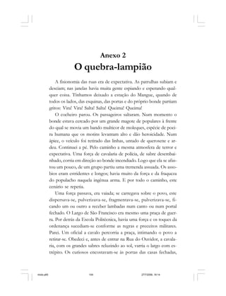 104 Cadernos da Comunicação
Anexo 2
O quebra-lampião
A fisionomia das ruas era de expectativa. As patrulhas subiam e
desciam; nas janelas havia muita gente espiando e esperando qual-
quer coisa. Tínhamos deixado a estação do Mangue, quando de
todos os lados, das esquinas, das portas e do próprio bonde partiam
gritos: Vira! Vira! Salta! Salta! Queima! Queima!
O cocheiro parou. Os passageiros saltaram. Num momento o
bonde estava cercado por um grande magote de populares à frente
do qual se movia um bando multicor de moleques, espécie de poei-
ra humana que os motins levantam alto e dão heroicidade. Num
ápice, o veículo foi retirado das linhas, untado de querosene e ar-
deu. Continuei a pé. Pelo caminho a mesma atmosfera de terror e
expectativa. Uma força de cavalaria de polícia, de sabre desembai-
nhado, corria em direção ao bonde incendiado. Logo que ela se afas-
tou um pouco, de um grupo partiu uma tremenda assuada. Os asso-
bios eram estridentes e longos; havia muito da força e da fraqueza
do populacho naquela ingênua arma. E por todo o caminho, este
cenário se repetia.
Uma força passava, era vaiada; se carregava sobre o povo, este
dispersava-se, pulverizava-se, fragmentava-se, pulverizava-se, fi-
cando um ou outro a receber lambadas num canto ou num portal
fechado. O Largo de São Francisco era mesmo uma praça de guer-
ra. Por detrás da Escola Politécnica, havia uma força e os toques da
ordenança sucediam-se conforme as regras e preceitos militares.
Parei. Um oficial a cavalo percorria a praça, intimando o povo a
retirar-se. Obedeci e, antes de entrar na Rua do Ouvidor, a cavala-
ria, com os grandes sabres reluzindo ao sol, varria o largo com es-
trépito. Os curiosos encostavam-se às portas das casas fechadas,
miolo.p65 27/7/2006, 18:14104
 