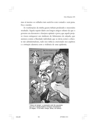 Série Memória 105
mas aí mesmo os soldados iam surrá-los com vontade e sem pena.
Era o motim.
As vociferações da minha gazeta tinham produzido o necessário
resultado. Aquele repetir diário em longos artigos solenes de que o
governo era desonesto e desejava oprimir o povo, que aquele proje-
to visava enriquecer um sindicato de fabricantes de calçado, que
atentava contra a liberdade individual, que se devia correr a chico-
te tais administradores, tudo isso tinha-se encrostado nos espíritos
e a irritação alastrava com a violência de uma epidemia.
“Cólera de bexiga”: a população está tão assustada
que nem a Saúde Pública consegue tranqüilizá-la
(O Degas, 17/10/1908; charge, talvez, de Kalixto)
miolo.p65 27/7/2006, 18:14105
 