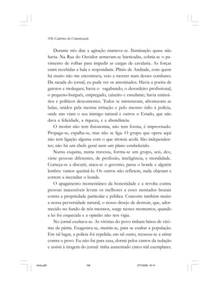 106 Cadernos da Comunicação
Durante três dias a agitação manteve-se. Iluminação quase não
havia. Na Rua do Ouvidor armavam-se barricadas, cobria-se o pa-
vimento de rolhas para impedir as cargas de cavalaria. As forças
eram recebidas a bala e respondiam. Plínio de Andrade, com quem
há muito não me encontrava, veio a morrer num desses combates.
Da sacada do jornal, eu pude ver os amotinados. Havia a poeira de
garotos e moleques; havia o vagabundo, o desordeiro profissional,
o pequeno-burguês, empregado, caixeiro e estudante; havia emissá-
rios e políticos descontentes. Todos se misturavam, afrontavam as
balas, unidos pela mesma irritação e pelo mesmo ódio à polícia,
onde uns viam o seu inimigo natural e outros o Estado, que não
dava a felicidade, a riqueza, e a abundância.
O motim não tem fisionomia, não tem forma, é improvisado.
Propaga-se, espalha-se, mas não se liga. O grupo que opera aqui
não tem ligação alguma com o que tiroteia acolá. São independen-
tes; não há um chefe geral nem um plano estabelecido.
Numa esquina, numa travessa, forma-se um grupo, seis, dez,
vinte pessoas diferentes, de profissão, inteligência, e moralidade.
Começa-se a discutir, ataca-se o governo; passa o bonde e alguém
lembra: vamos queimá-lo. Os outros não refletem, nada objetam e
correm a incendiar o bonde.
O apagamento momentâneo da honestidade e a revolta contra
pessoas inacessíveis levam os melhores a esses atentados brutais
contra a propriedade particular e pública. Concorre também muito
a nossa perversidade natural, o nosso desejo de destruir, que, ador-
mecido no fundo de nós mesmos, surge nesses momentos, quando
a lei foi esquecida e a opinião não nos vigia.
No jornal exultava-se. As vitórias do povo tinham hinos de vitó-
rias da pátria. Exagerava-se, mentia-se, para se exaltar a população.
Em tal lugar, a polícia foi repelida; em tal outro, recusou-se a atirar
contra o povo. Eu não fui para casa, dormi pelos cantos da redação
e assisti à tiragem do jornal: tinha aumentado cinco mil exemplares.
miolo.p65 27/7/2006, 18:14106
 