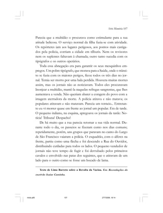 Série Memória 107
Parecia que a multidão o procurava como estimulante para a sua
atitude belicosa. O serviço normal da filha fazia-se com atividade.
Os repórteres iam aos lugares perigosos, aos pontos mais castiga-
dos pela polícia, corriam a cidade em tílburis. Nem os revisores
nem os suplentes faltavam à chamada; outro tanto sucedia com os
tipógrafos e os outros operários.
Toda essa abnegação era para garantir os seus mesquinhos em-
pregos. Um pobre tipógrafo, que morava para a Saúde, onde o trânsi-
to se fazia com os maiores perigos, ficou todos os três dias no jor-
nal. Temia ser morto por uma bala perdida. Houvera muitas mortes
assim, mas os jornais não as noticiavam. Todos eles procuravam
lisonjear a multidão, mantê-la naquelas refregas sangrentas, que lhes
aumentava a venda. Não queriam abater a coragem do povo com a
imagem aterradora da morte. A polícia atirava e não matava; os
populares atiravam e não matavam. Parecia um torneio... Entretan-
to eu vi morrer quase em frente ao jornal um popular. Era de tarde.
O pequeno italiano, na esquina, apregoava os jornais da tarde: No-
tícia! Tribuna! Despacho!
De há muito que a rua parecia retomar a sua vida normal. Du-
rante todo o dia, os passeios se fizeram como nos dias comuns;
repetidamente, porém, uns grupos que paravam no canto do Largo
de São Francisco vaiaram a polícia. O esquadrão, com o alferes na
frente, partiu como uma flecha e foi descendo a Rua do Ouvidor,
distribuindo cutiladas para todos os lados. O pequeno vendedor de
jornais não teve tempo de fugir e foi derrubado pelos primeiros
cavalos e envolvido nas patas dos seguintes, que o atiravam de um
lado para o outro como se fosse um bocado de lama.
Texto de Lima Barreto sobre a Revolta da Vacina. Em Recordações do
escrivão Isaías Caminha.
miolo.p65 27/7/2006, 18:14107
 
