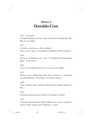 108 Cadernos da Comunicação
Anexo 3
Oswaldo Cruz
1872 - 5 de agosto
Oswaldo Gonçalves da Cruz nasce em São Luís do Paraitinga (SP),
filho de um médico.
1877
A família se muda para o Rio de Janeiro.
Entra, com 15 anos, na Faculdade de Medicina do Rio de Janeiro.
1892
Forma-se em Medicina, com a tese “A veiculação microbiana pelas
águas”. O pai morre.
1893
Casa-se com Emília da Fonseca. O casal teve seis filhos.
1897
Muda-se com a família para Paris, onde se forma e se especializa
em Microbiologia e Soroterapia, no Instituto Pasteur.
1899
Volta ao Brasil. Abre o primeiro laboratório de análises clínicas do
Rio.
1902
Nomeado diretor-geral do Instituto Soroterápico Federal.
1903
Nomeado diretor-geral de Saúde Pública, para sanear a capital fe-
deral da febre amarela, peste bubônica e varíola.
miolo.p65 27/7/2006, 18:14108
 
