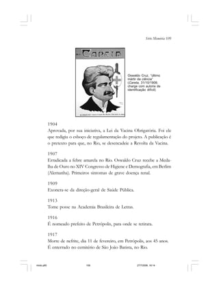 Série Memória 109
1904
Aprovada, por sua iniciativa, a Lei da Vacina Obrigatória. Foi ele
que redigiu o esboço de regulamentação do projeto. A publicação é
o pretexto para que, no Rio, se desencadeie a Revolta da Vacina.
1907
Erradicada a febre amarela no Rio. Oswaldo Cruz recebe a Meda-
lha de Ouro no XIV Congresso de Higiene e Demografia, em Berlim
(Alemanha). Primeiros sintomas de grave doença renal.
1909
Exonera-se da direção-geral de Saúde Pública.
1913
Tome posse na Academia Brasileira de Letras.
1916
É nomeado prefeito de Petrópolis, para onde se retirara.
1917
Morre de nefrite, dia 11 de fevereiro, em Petrópolis, aos 45 anos.
É enterrado no cemitério de São João Batista, no Rio.
Oswaldo Cruz, “último
mártir da ciência”
(Careta, 31/10/1908;
charge com autoria de
identificação difícil)
miolo.p65 27/7/2006, 18:14109
 