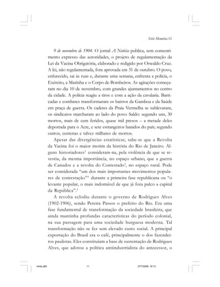 Série Memória 11
9 de novembro de 1904. O jornal A Notícia publica, sem consenti-
mento expresso das autoridades, o projeto de regulamentação da
Lei da Vacina Obrigatória, elaborado e redigido por Oswaldo Cruz.
A lei, não regulamentada, fora aprovada em 31 de outubro. O povo,
enfurecido, sai às ruas e, durante uma semana, enfrenta a polícia, o
Exército, a Marinha e o Corpo de Bombeiros. As agitações começa-
ram no dia 10 de novembro, com grandes ajuntamentos no centro
da cidade. A polícia reagiu a tiros e com a ação da cavalaria. Barri-
cadas e combates transformaram os bairros da Gamboa e da Saúde
em praça de guerra. Os cadetes da Praia Vermelha se sublevaram,
os sindicatos marcharam ao lado do povo. Saldo: segundo uns, 30
mortos, mais de cem feridos, quase mil presos – a metade deles
deportada para o Acre, e sete estrangeiros banidos do país; segundo
outros, centenas e talvez milhares de mortos.
Apesar das divergências estatísticas, sabe-se que a Revolta
da Vacina foi o maior motim da história do Rio de Janeiro. Al-
guns historiadores2
consideram-na, pela violência de que se re-
vestiu, da mesma importância, no espaço urbano, que a guerra
de Canudos e a revolta do Contestado3
, no espaço rural. Pode
ser considerada “um dos mais importantes movimentos popula-
res de contestação”4
durante a primeira fase republicana ou “o
levante popular, o mais indomável de que já fora palco a capital
da República”.5
A revolta eclodiu durante o governo de Rodrigues Alves
(1902-1906), sendo Pereira Passos o prefeito do Rio. Era uma
fase fundamental de transformação da sociedade brasileira, que
ainda mantinha profundas características do período colonial,
na sua passagem para uma sociedade burguesa moderna. Tal
transformação não se fez sem elevado custo social. A principal
exportação do Brasil era o café, principalmente o dos fazendei-
ros paulistas. Eles constituíam a base de sustentação de Rodrigues
Alves, que adotou a política antiindustrialista do antecessor, o
miolo.p65 27/7/2006, 18:1311
 