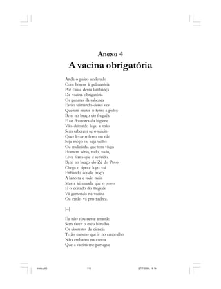 110 Cadernos da Comunicação
Anexo 4
A vacina obrigatória
Anda o palco acelerado
Com horror à palmatória
Por causa dessa lambança
Da vacina obrigatória
Os panatas da sabença
Estão teimando dessa vez
Querem meter o ferro a pulso
Bem no braço do freguês.
E os doutores da higiene
Vão deitando logo a mão
Sem saberem se o sujeito
Quer levar o ferro ou não
Seja moço ou seja velho
Ou mulatinha que tem visgo
Homem sério, tudo, tudo,
Leva ferro que é servido.
Bem no braço do Zé do Povo
Chega o tipo e logo vai
Enfiando aquele troço
A lanceta e tudo mais
Mas a lei manda que o povo
E o coitado do freguês
Vá gemendo na vacina
Ou então vá pro xadrez.
[...]
Eu não vou nesse arrastão
Sem fazer o meu barulho
Os doutores da ciência
Terão mesmo que ir no embrulho
Não embarco na canoa
Que a vacina me persegue
miolo.p65 27/7/2006, 18:14110
 