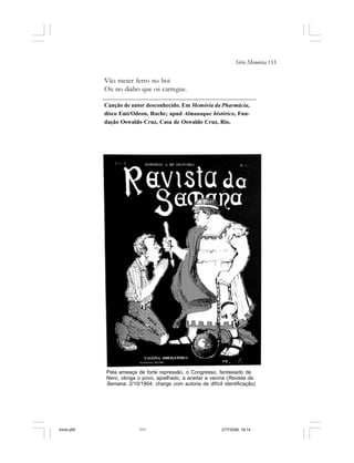 Série Memória 111
Vão meter ferro no boi
Ou no diabo que os carregue.
Canção de autor desconhecido. Em Memória da Pharmácia,
disco Emi/Odeon, Roche; apud Almanaque histórico, Fun-
dação Oswaldo Cruz, Casa de Oswaldo Cruz, Rio.
Pela ameaça de forte repressão, o Congresso, fantasiado de
Nero, obriga o povo, ajoelhado, a aceitar a vacina (Revista da
Semana, 2/10/1904; charge com autoria de difícil identificação)
miolo.p65 27/7/2006, 18:14111
 
