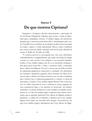 112 Cadernos da Comunicação
Anexo 5
De que morreu Cipriana?
Enquanto o Congresso discutia calorosamente a aprovação da
Lei da Vacina Obrigatória, Cipriana, após tomar a vacina já dispo-
nível para a população, morreu. O médico legista, um positivista,
garantiu que a causa da morte havia sido a contaminação pela vaci-
na. Oswaldo Cruz, em defesa de seu projeto, realizou nova necropsia
no corpo e negou a versão apresentada. Deu-se então a polêmica
que tomou conta da cidade, retratada com louvor pelo editorial da
revista O Malho, de 30 julho de 1904:
“A semana passou-se perseguida por um caso dificílimo,
embrulhadíssimo, complicadíssimo, que ainda está longe de chegar
a termo, se é que um dia a isso chegará: o caso da preta Cipriana.
Cunha e Cruz, médico legista, teve de ir ao necrotério autopsiar a
dita preta para atestar-lhe o óbito e autorizar assim a inumação
desse cadáver de indigente. Foi, foi e atestou que ela tinha morrido
de septicemia gangrenosa consecutiva à vacinação. Os adversários
da vacinação obrigatória pegaram desse atestado de óbito, leva-
ram-no para a tribuna da Câmara, leram-no em voz alta e bradaram
que a vacina é isto, é septicemia gangrenosa, é a morte, é a mesa do
necrotério, é Cunha e Cruz, médico legista! Horror! Três vezes hor-
ror! As velhas benzeram-se com a canhota; as moças pegaram de
suas respeitáveis figas e era apontar no horizonte um médico
vacinador e as portas fecharem-se com estrépito, as famílias escon-
derem-se, e as que não podiam fugir, romperem num clamor eston-
teante, que as queriam septicemar! Cruz, diretor de Higiene, perdeu a
paciência e a calma; foi ao ministro e declarou que Cruz, médico
legista, havia dado um atestado falso porque era positivista. Ao
que Cruz, médico legista, obtemperou que Cruz, diretor de Higie-
miolo.p65 27/7/2006, 18:14112
 