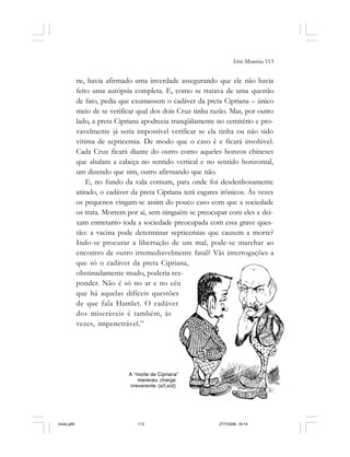 Série Memória 113
ne, havia afirmado uma inverdade assegurando que ele não havia
feito uma autópsia completa. E, como se tratava de uma questão
de fato, pedia que exumassem o cadáver da preta Cipriana – único
meio de se verificar qual dos dois Cruz tinha razão. Mas, por outro
lado, a preta Cipriana apodrecia tranqüilamente no cemitério e pro-
vavelmente já seria impossível verificar se ela tinha ou não sido
vítima de septicemia. De modo que o caso é e ficará insolúvel.
Cada Cruz ficará diante do outro como aqueles bonzos chineses
que abalam a cabeça no sentido vertical e no sentido horizontal,
um dizendo que sim, outro afirmando que não.
E, no fundo da vala comum, para onde foi desdenhosamente
atirado, o cadáver da preta Cipriana terá esgares irônicos. Às vezes
os pequenos vingam-se assim do pouco caso com que a sociedade
os trata. Morrem por aí, sem ninguém se preocupar com eles e dei-
xam entretanto toda a sociedade preocupada com essa grave ques-
tão: a vacina pode determinar septicemias que causem a morte?
Indo-se procurar a libertação de um mal, pode-se marchar ao
encontro de outro irremediavelmente fatal? Vãs interrogações a
que só o cadáver da preta Cipriana,
obstinadamente mudo, poderia res-
ponder. Não é só no ar e no céu
que há aquelas difíceis questões
de que fala Hamlet. O cadáver
dos miseráveis é também, às
vezes, impenetrável.”
A “morte de Cipriana”
mereceu charge
irreverente (s/l,s/d)
miolo.p65 27/7/2006, 18:14113
 