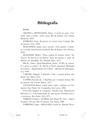 114 Cadernos da Comunicação
Bibliografia
Livros
AQUINO e MITTELMAN, Tania. A revolta da vacina. Vaci-
nando contra a varíola e contra o povo. Rio de Janeiro: Ed. Ciência
Moderna, 2003.
BARRETO, Lima. Recordações do escrivão Isaías Caminha. Rio
de Janeiro: Ed.?, 1909.
BENCHIMOL, Jaime Larry (coord.). Febre amarela. A doen-
ça, a vacina, uma história inacabada. Rio de Janeiro: Ed. Fiocruz,
2001.
BENJAMIN, Walter. “Paris, capital du Xxème siècle.” In:
Oeuvres, II, Poésie et révolution. Trad. do alemão e pref. de
Maurice de Gandillac. Ed. Denoël, Paris, 1971.
BILAC, Olavo. Apud Benchimol, Jayme. “O Rio se renova.
E o povo se rebela.” In: Revista do Brasil. Secretaria Municipal
de Cultura – Departamento de Cultura – Divisão de Editoração,
n.2, 1984.
CARONE, Edgard. A República Velha – evolução política. São
Paulo: Ed. Difel, 1971.
CASTRO, Sertório de. A República que a revolução destruiu. Rio
de Janeiro: Ed. Freitas Bastos, 1977.
CHALHOUB, Sidney. Cidade febril: cortiços e epidemias na Corte
imperial. São Paulo: Ed. Companhia das Letras, 1996.
FALCÃO, Edgard de Cerqueira. Oswaldo Cruz. Monumenta
Historica, t.1. A incompreensão de uma época. Oswaldo Cruz e
a caricatura. São Paulo: Ed.?,1971.
FERRÃO, Cristina e SOARES, João Paulo M. (eds.). Arquivo
Nacional, 150 anos. Rio de Janeiro: Ed. Index, 1988.
FERREIRA, Jorge e DELGADO, Lucila de Almeida Neves
miolo.p65 27/7/2006, 18:14114
 
