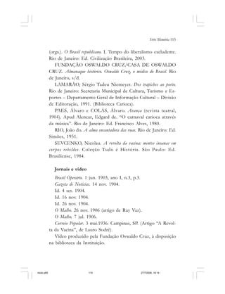 Série Memória 115
(orgs.). O Brasil republicano. I. Tempo do liberalismo excludente.
Rio de Janeiro: Ed. Civilização Brasileira, 2003.
FUNDAÇÃO OSWALDO CRUZ/CASA DE OSWALDO
CRUZ. Almanaque histórico. Oswaldo Cruz, o médico do Brasil. Rio
de Janeiro, s/d.
LAMARÃO, Sérgio Tadeu Niemeyer. Dos trapiches ao porto.
Rio de Janeiro: Secretaria Municipal de Cultura, Turismo e Es-
portes – Departamento Geral de Informação Cultural – Divisão
de Editoração, 1991. (Biblioteca Carioca).
PAES, Álvaro e COLÁS, Álvaro. Avança (revista teatral,
1904). Apud Alencar, Edgard de. “O carnaval carioca através
da música”. Rio de Janeiro: Ed. Francisco Alves, 1980.
RIO, João do. A alma encantadora das ruas. Rio de Janeiro: Ed.
Simões, 1951.
SEVCENKO, Nicolau. A revolta da vacina: mentes insanas em
corpos rebeldes. Coleção Tudo é História. São Paulo: Ed.
Brasiliense, 1984.
Jornais e vídeo
Brasil Operário. 1 jun. 1903, ano I, n.3, p.3.
Gazeta de Noticias. 14 nov. 1904.
Id. 4 set. 1904.
Id. 16 nov. 1904.
Id. 26 nov. 1904.
O Malho. 26 nov. 1906 (artigo de Ruy Vaz).
O Malho. 7 jul. 1906.
Correio Popular. 3 mai.1936. Campinas, SP. (Artigo “A Revol-
ta da Vacina”, de Lauro Sodré).
Vídeo produzido pela Fundação Oswaldo Cruz, à disposição
na biblioteca da Instituição.
miolo.p65 27/7/2006, 18:14115
 