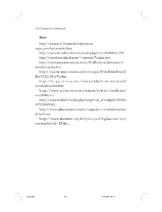 116 Cadernos da Comunicação
Sites
http://www.coc.fiocruz.br/exposiçoes
expo_revoltadavacina.htm
http://cienciaecultura.bvs.br/scielo.php?cript=S0009-67250
http://members.tripod.com/~omotim/Vacina.htm
http://www.projetomemoria.art.br/RuiBarbosa/glossario/r/
revolta-vacina.htm
http://cadete.aman.ensino.eb.br.histgeo/HistMildoBrasil/
Rev1922/2RevVacina
http://br.geocities.com./vinicrashbr/historia/brasil/
revoltadavacina.htm
http://www.sabbatini.com./renato/correio/medicina/
corr9640.htm
http://www.scielo.br/scielo.php?script=sci_artex&pid=S0104-
59702003005..
http://www.educacional.com.br./especiais/revoltadavacina/
default.asp
http://www.abcmmc.org.br/publiquel/cgilua.exe/sys/
strt.htm?infoid=120&s..
miolo.p65 27/7/2006, 18:14116
 